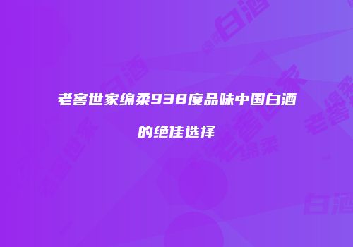老窖世家绵柔938度品味中国白酒的绝佳选择