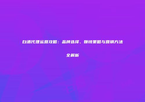 白酒代理运营攻略：品牌选择、赚钱策略与营销方法全解析