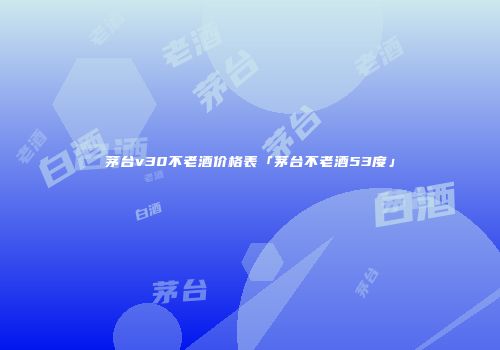 茅台v30不老酒价格表「茅台不老酒53度」