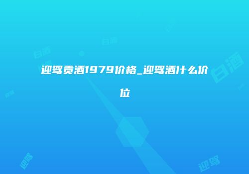 迎驾贡酒1979价格_迎驾酒什么价位