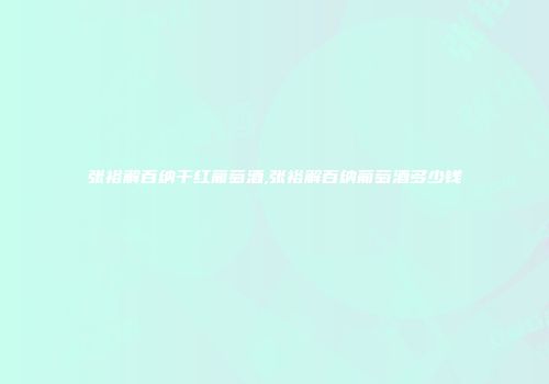 张裕解百纳干红葡萄酒,张裕解百纳葡萄酒多少钱