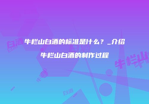 牛栏山白酒的标准是什么？_介绍牛栏山白酒的制作过程