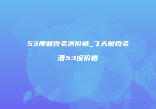 53度酱香老酒价格_飞天酱香老酒53度价格