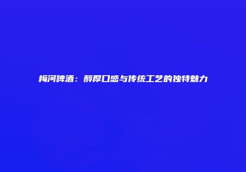 梅河啤酒：醇厚口感与传统工艺的独特魅力