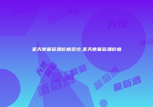 圣天使葡萄酒价格多少,圣天使葡萄酒价格