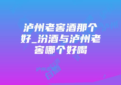 泸州老窖酒那个好_汾酒与泸州老窖哪个好喝