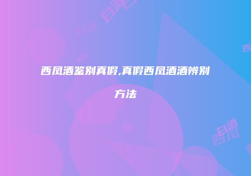 西凤酒鉴别真假,真假西凤酒酒辨别方法
