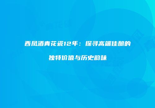 西凤酒青花瓷12年：探寻高端佳酿的独特价值与历史韵味