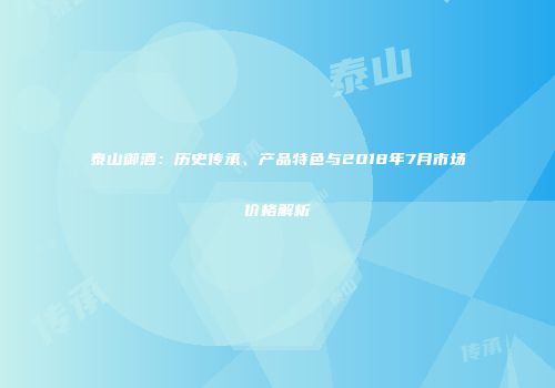 泰山御酒：历史传承、产品特色与2018年7月市场价格解析