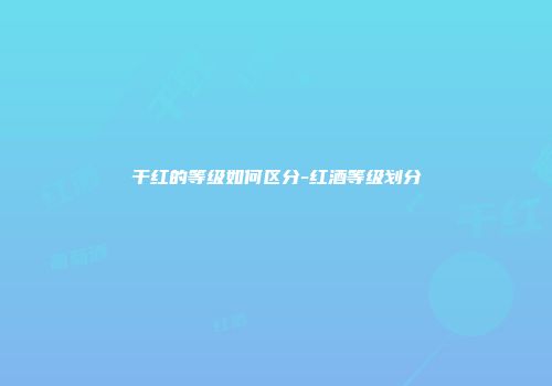 干红的等级如何区分-红酒等级划分