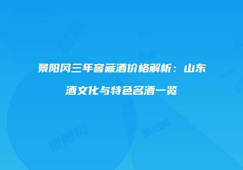 景阳冈三年窖藏酒价格解析：山东酒文化与特色名酒一览