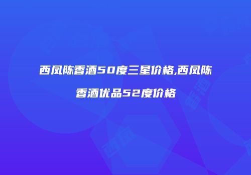 西凤陈香酒50度三星价格,西凤陈香酒优品52度价格