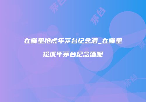 在哪里抢虎年茅台纪念酒_在哪里抢虎年茅台纪念酒呢
