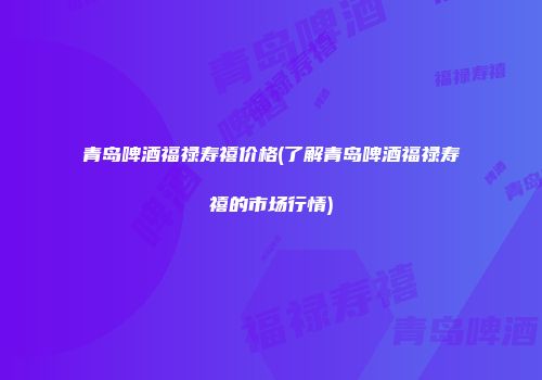 青岛啤酒福禄寿禧价格(了解青岛啤酒福禄寿禧的市场行情)