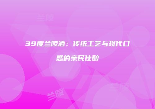 39度兰陵酒：传统工艺与现代口感的亲民佳酿