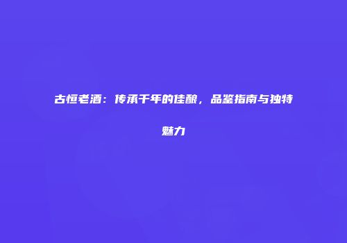 古恒老酒：传承千年的佳酿，品鉴指南与独特魅力