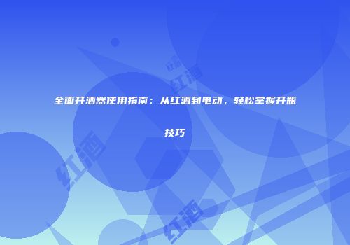 全面开酒器使用指南：从红酒到电动，轻松掌握开瓶技巧