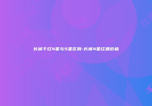 长城干红4星与5星区别-长城4星红酒价格