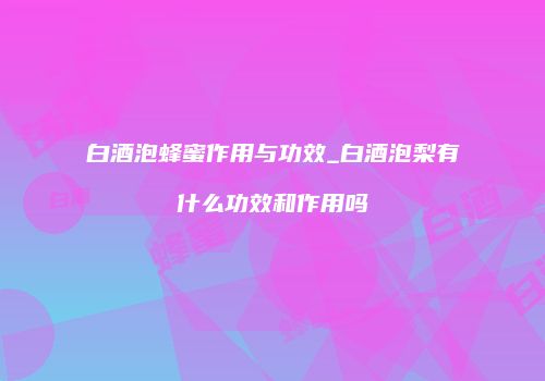 白酒泡蜂蜜作用与功效_白酒泡梨有什么功效和作用吗