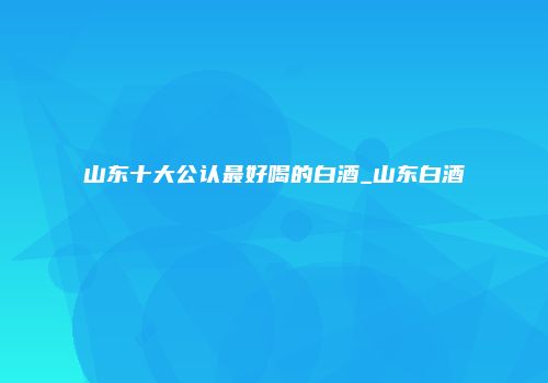 山东十大公认最好喝的白酒_山东白酒
