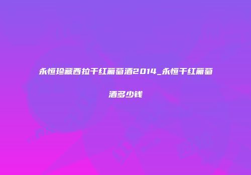 永恒珍藏西拉干红葡萄酒2014_永恒干红葡萄酒多少钱