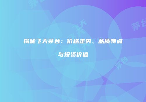 揭秘飞天茅台：价格走势、品质特点与投资价值