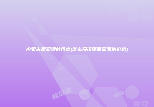 内蒙古葡萄酒的风格(怎么扫汉森葡萄酒的价格)