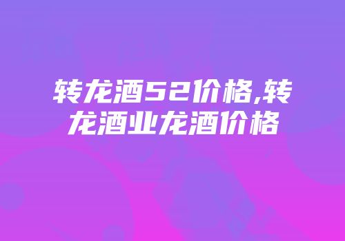 转龙酒52价格,转龙酒业龙酒价格