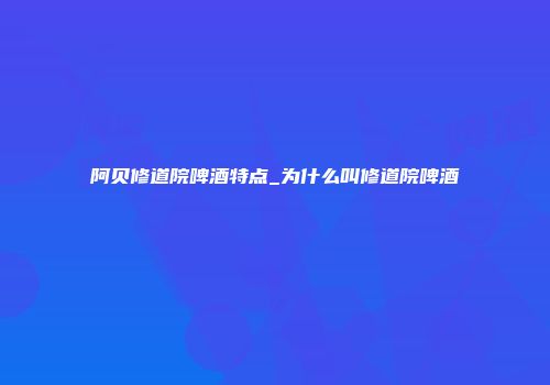 阿贝修道院啤酒特点_为什么叫修道院啤酒