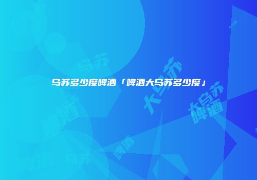 乌苏多少度啤酒「啤酒大乌苏多少度」