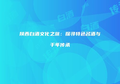 陕西白酒文化之旅：探寻特色名酒与千年传承