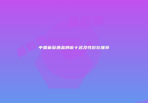 中国葡萄酒品牌前十名及性价比推荐