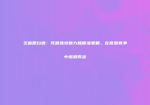 芝麻香白酒：凭借独特魅力和精准策略，在激烈竞争中脱颖而出