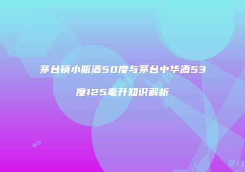 茅台镇小瓶酒50度与茅台中华酒53度125毫升知识解析