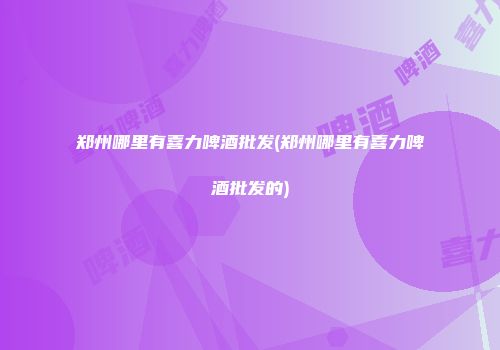 郑州哪里有喜力啤酒批发(郑州哪里有喜力啤酒批发的)