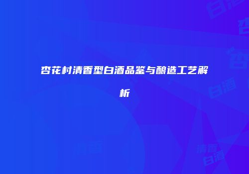 杏花村清香型白酒品鉴与酿造工艺解析