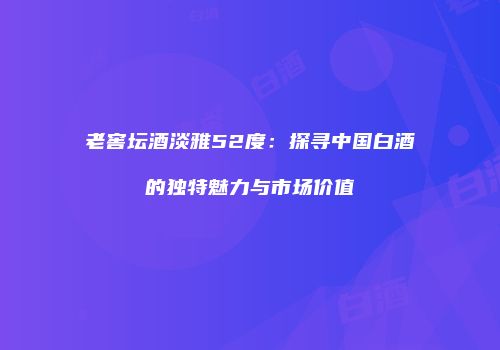 老窖坛酒淡雅52度：探寻中国白酒的独特魅力与市场价值