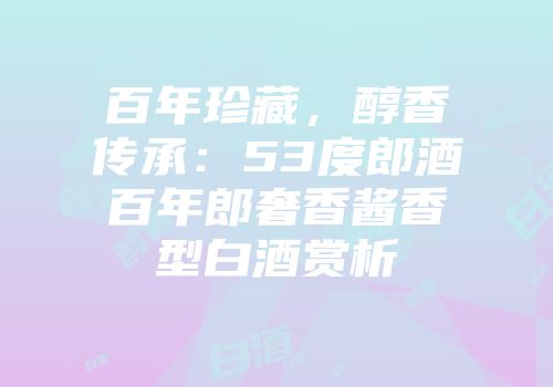 百年珍藏，醇香传承：53度郎酒百年郎奢香酱香型白酒赏析