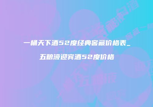 一桶天下酒52度经典窖藏价格表_五粮液迎宾酒52度价格