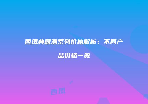 西凤典藏酒系列价格解析：不同产品价格一览