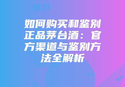 如何购买和鉴别正品茅台酒：官方渠道与鉴别方法全解析