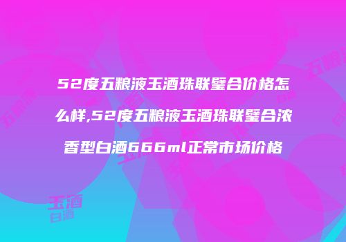 52度五粮液玉酒珠联璧合价格怎么样,52度五粮液玉酒珠联璧合浓香型白酒666ml正常市场价格