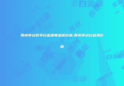 贵州茅台百年白金酒黄金版价格,贵州茅台白金酒价格