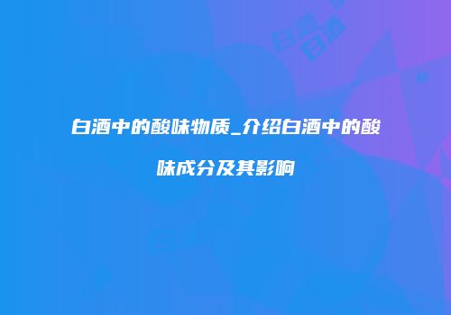 白酒中的酸味物质_介绍白酒中的酸味成分及其影响
