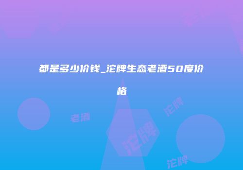 都是多少价钱_沱牌生态老酒50度价格