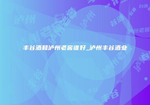 丰谷酒和泸州老窖谁好_泸州丰谷酒业