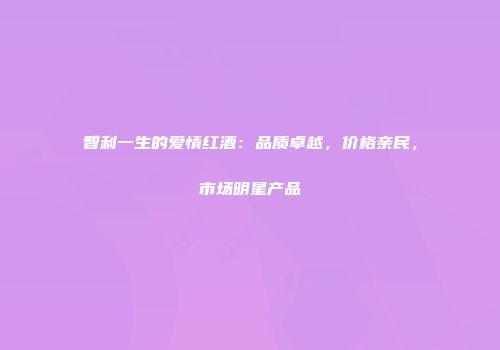 智利一生的爱情红酒：品质卓越，价格亲民，市场明星产品