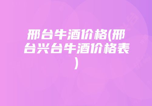 邢台牛酒价格(邢台兴台牛酒价格表)