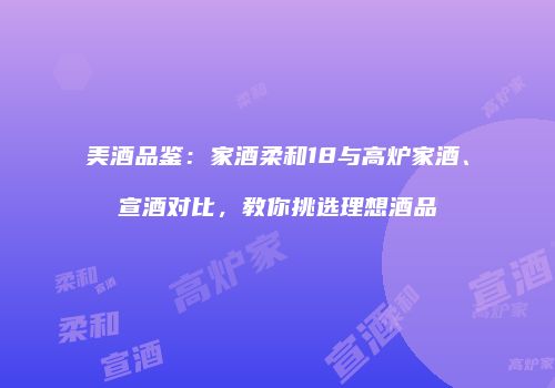 美酒品鉴：家酒柔和18与高炉家酒、宣酒对比，教你挑选理想酒品