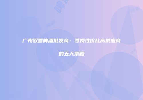 广州双喜啤酒批发商：寻找性价比高供应商的五大策略